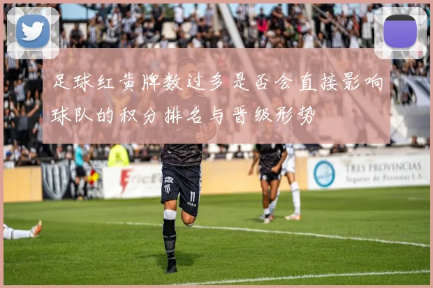 足球红黄牌数过多是否会直接影响球队的积分排名与晋级形势