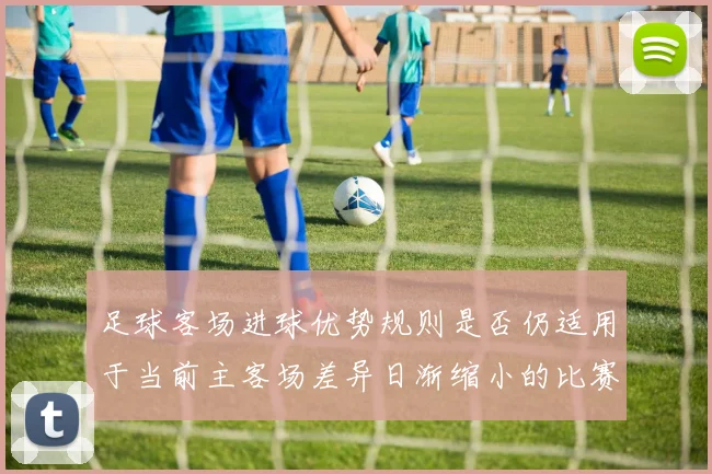 足球客场进球优势规则是否仍适用于当前主客场差异日渐缩小的比赛结构