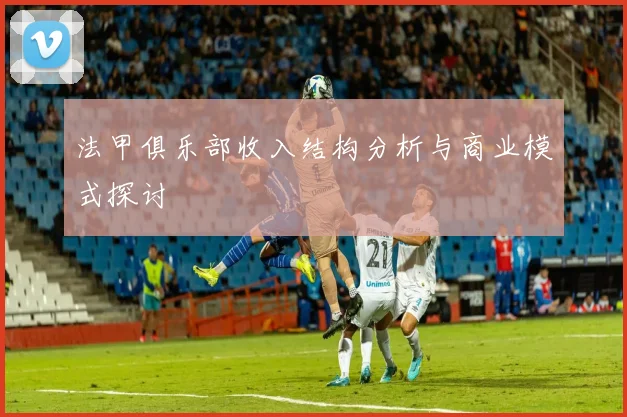 法甲俱乐部收入结构分析与商业模式探讨